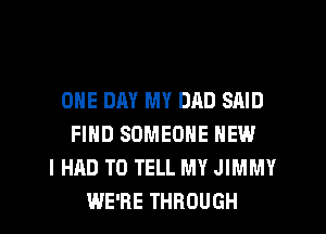 ONE DAY MY DAD SAID
FIND SOMEONE NEW
I HAD TO TELL MY JIMMY
WE'RE THROUGH