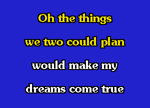 Oh the things

we two could plan

would make my

dreams come We