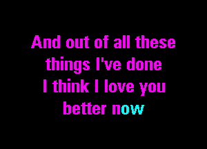 And out of all these
things I've done

I think I love you
better now