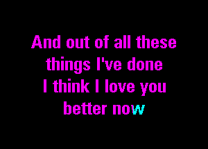 And out of all these
things I've done

I think I love you
better now