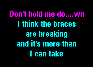 Don't hold me do....wn
I think the braces

are breaking
and it's more than
I can take