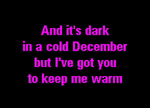 And it's dark
in a cold December

but I've got you
to keep me warm