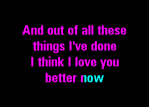 And out of all these
things I've done

I think I love you
better now