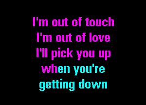 I'm out of touch
I'm out of love

I'll pick you up
when you're
getting down