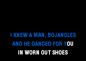 l KNEW A MAN, BOJAHGLES
AND HE DANCED FOR YOU
IN WORN OUT SHOES