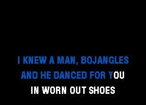 l KNEW A MAN, BOJAHGLES
AND HE DANCED FOR YOU
IN WORN OUT SHOES
