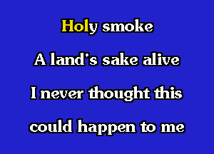 Holy smoke
A land's sake alive
I never thought this

could happen to me