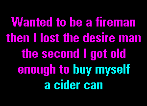 Wanted to he a fireman
then I lost the desire man
the second I got old
enough to buy myself
a cider can