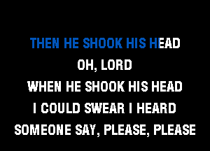 THEN HE SHOOK HIS HEAD
0H, LORD
WHEN HE SHOOK HIS HEAD
I COULD SWEAR I HEARD
SOMEONE SAY, PLEASE, PLEASE