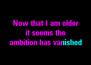 Now that I am older

it seems the
ambition has vanished