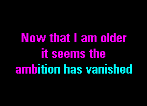 Now that I am older

it seems the
ambition has vanished
