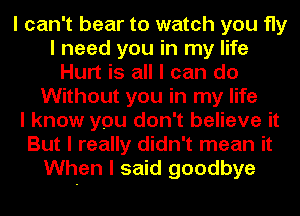 I can't bear to watch you fly
I need you in my life
Hurt is all I can do
Without you in my life
I know you don't believe it
But I really didn't mean it
When I said goodbye