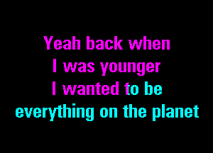 Yeah back when
I was younger

I wanted to he
everything on the planet