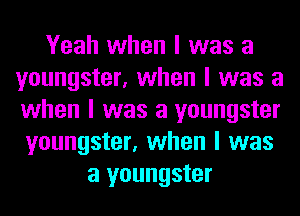 Yeah when I was a
youngster, when I was a
when I was a youngster

youngster, when I was
a youngster