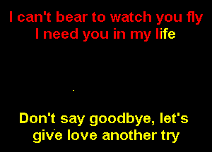 I can't bear to watch you fly
I need you in my life

Don't say goodbye, let's
give love another try