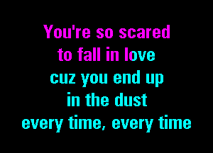 You're so scared
to fall in love

cuz you end up
in the dust
every time, every time