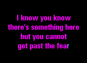 I know you know
there's something here

but you cannot
get past the fear