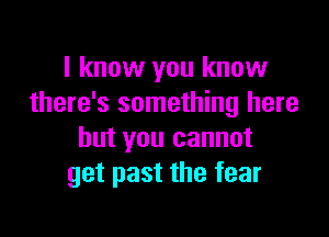 I know you know
there's something here

but you cannot
get past the fear