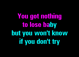 You got nothing
to lose baby

but you won't know
if you don't try