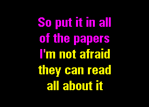 So put it in all
of the papers

I'm not afraid
theyr can read
all about it