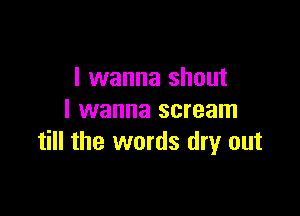 I wanna shout

I wanna scream
till the words dry out