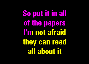 So put it in all
of the papers

I'm not afraid
theyr can read
all about it