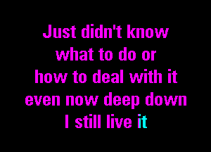 Just didn't know
what to do or

how to deal with it
even now deep down
I still live it