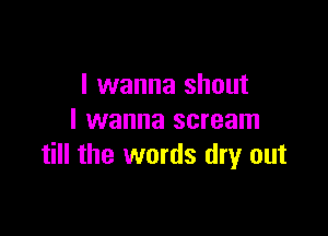 I wanna shout

I wanna scream
till the words dry out