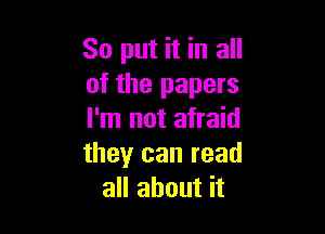 So put it in all
of the papers

I'm not afraid
theyr can read
all about it