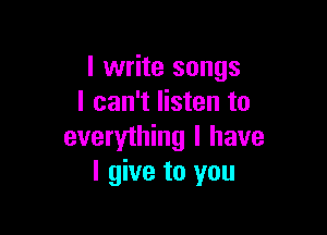 I write songs
I can't listen to

everything I have
I give to you