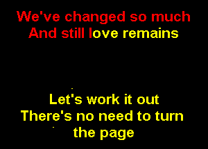 We've changed so much
And still love remains

Lefs work it out
There's no need to turn
' the page
