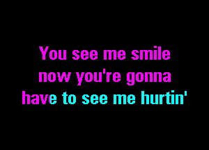 You see me smile

now you're gonna
have to see me hurtin'