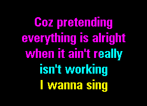 Coz pretending
everything is alright

when it ain't really
isn't working
I wanna sing