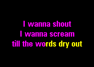 I wanna shout

I wanna scream
till the words dry out