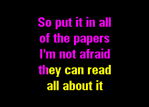 So put it in all
of the papers

I'm not afraid
theyr can read
all about it