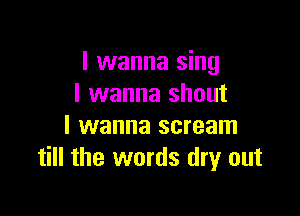 I wanna sing
I wanna shout

I wanna scream
till the words dry out