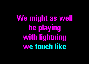 We might as well
be playing

with lightning
we touch like