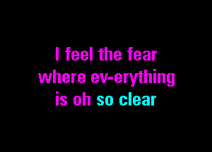 I feel the fear

where ev-erything
is oh so clear