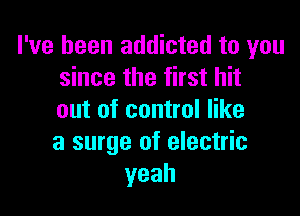 I've been addicted to you
since the first hit

out of control like
a surge of electric
yeah