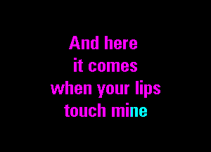 And here
it comes

when your lips
touch mine