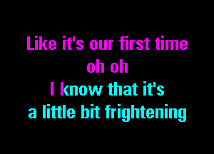 Like it's our first time
oh oh

I know that it's
a little bit frightening