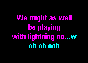 We might as well
be playing

with lightning no...w
oh oh ooh