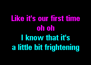 Like it's our first time
oh oh

I know that it's
a little bit frightening