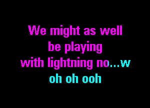 We might as well
be playing

with lightning no...w
oh oh ooh