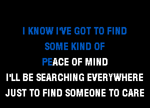 I KNOW I'VE GOT TO FIND
SOME KIND OF
PEACE OF MIND
I'LL BE SEARCHING EVERYWHERE
JUST TO FIND SOMEONE TO CARE