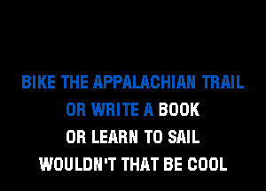 BIKE THE APPALACHIAN TRAIL
0R WRITE A BOOK
0R LEARN TO SAIL
WOULDN'T THAT BE COOL