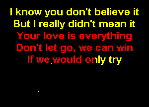 I know you don't believe it
But I really didn't mean it
Your love is everything
Don't let go, we can win

If we .would only try