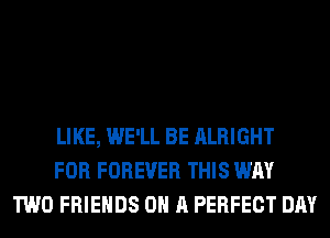 LIKE, WE'LL BE ALRIGHT
FOR FOREVER THIS WAY
TWO FRIENDS ON A PERFECT DAY