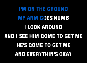 I'M ON THE GROUND
MY ARM GOES HUMB
I LOOK AROUND
AND I SEE HIM COME TO GET ME
HE'S COME TO GET ME
AND EVERYTHIH'S OKAY