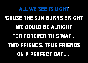 ALL WE SEE IS LIGHT
'CAUSE THE SUN BURNS BRIGHT
WE COULD BE ALRIGHT
FOR FOREVER THIS WAY...
TWO FRIENDS, TRUE FRIENDS
ON A PERFECT DAY .....